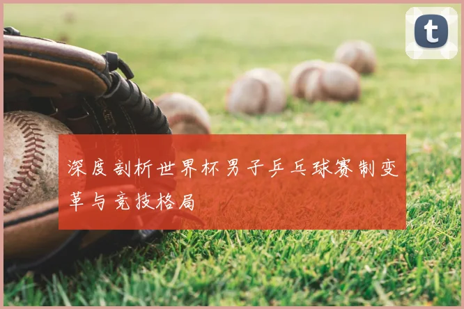 深度剖析世界杯男子乒乓球赛制变革与竞技格局