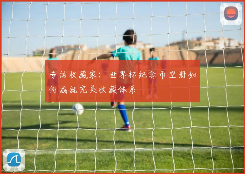 专访收藏家:世界杯纪念币空册如何成就完美收藏体系