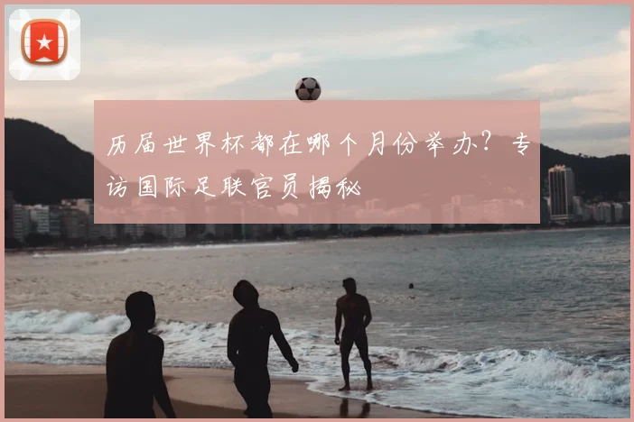 历届世界杯都在哪个月份举办?专访国际足联官员揭秘