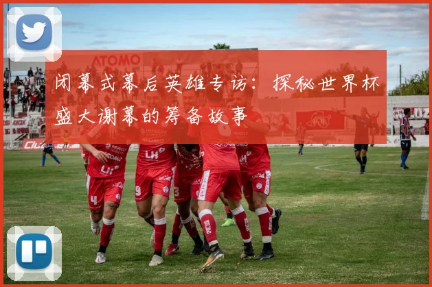 闭幕式幕后英雄专访：探秘世界杯盛大谢幕的筹备故事