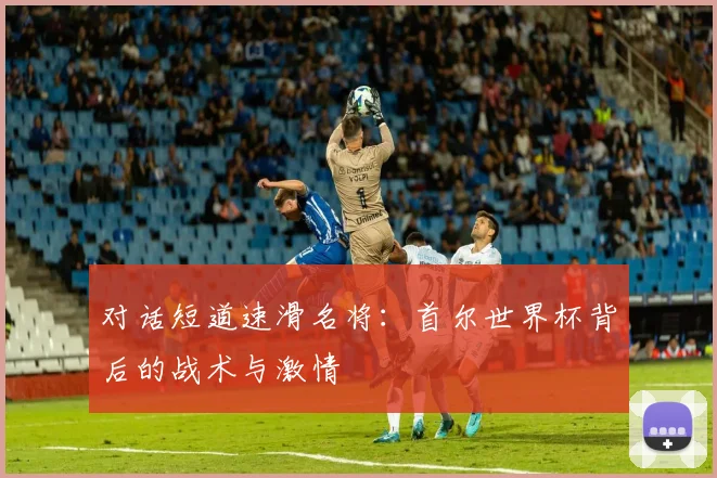 对话短道速滑名将：首尔世界杯背后的战术与激情