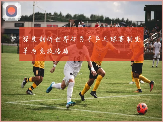 深度剖析世界杯男子乒乓球赛制变革与竞技格局