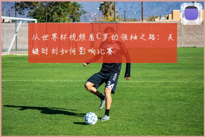 从世界杯视频看C罗的领袖之路：关键时刻如何影响比赛