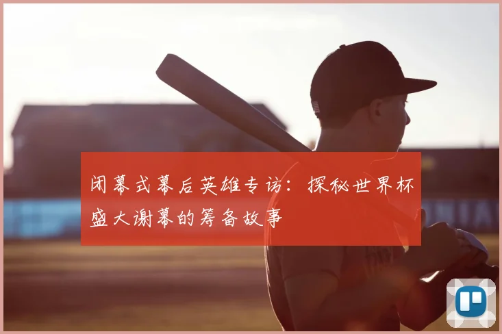 闭幕式幕后英雄专访：探秘世界杯盛大谢幕的筹备故事