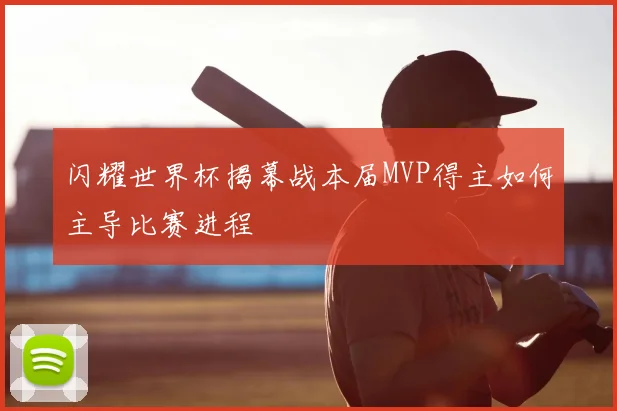 闪耀世界杯揭幕战本届MVP得主如何主导比赛进程