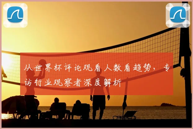 从世界杯评论观看人数看趋势，专访行业观察者深度解析